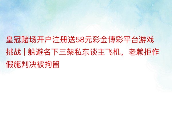 皇冠赌场开户注册送58元彩金博彩平台游戏挑战 | 躲避名下三架私东谈主飞机，老赖拒作假施判决被拘留