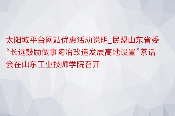 太阳城平台网站优惠活动说明_民盟山东省委“长远鼓励做事陶冶改造发展高地设置”茶话会在山东工业技师学院召开