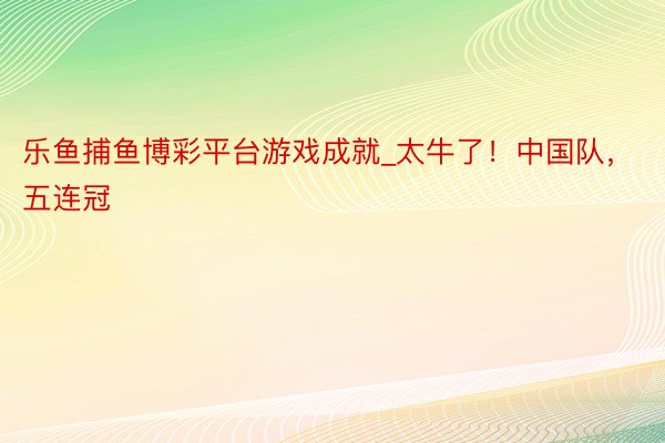 乐鱼捕鱼博彩平台游戏成就_太牛了！中国队，五连冠