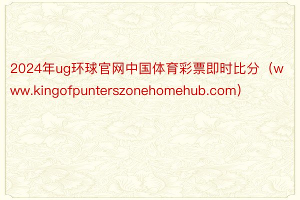 2024年ug环球官网中国体育彩票即时比分（www.kingofpunterszonehomehub.com）