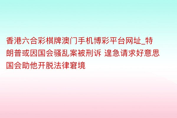 香港六合彩棋牌澳门手机博彩平台网址_特朗普或因国会骚乱案被刑诉 遑急请求好意思国会助他开脱法律窘境