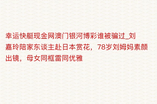 幸运快艇现金网澳门银河博彩谁被骗过_刘嘉玲陪家东谈主赴日本赏花，78岁刘姆妈素颜出镜，母女同框雷同优雅