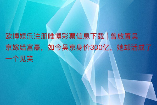 欧博娱乐注册唯博彩票信息下载 | 曾放置吴京嫁给富豪，如今吴京身价300亿，她却活成了一个见笑