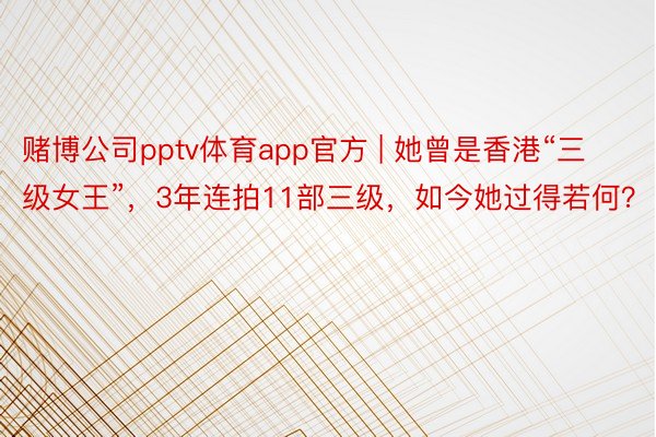 赌博公司pptv体育app官方 | 她曾是香港“三级女王”，3年连拍11部三级，如今她过得若何？