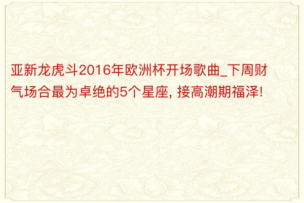 亚新龙虎斗2016年欧洲杯开场歌曲_下周财气场合最为卓绝的5个星座, 接高潮期福泽!