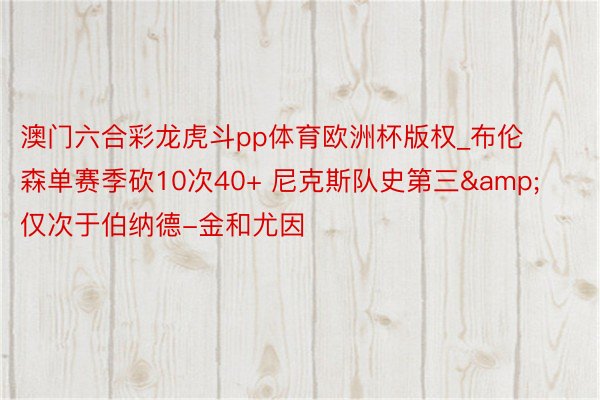 澳门六合彩龙虎斗pp体育欧洲杯版权_布伦森单赛季砍10次40+ 尼克斯队史第三&仅次于伯纳德-金和尤因