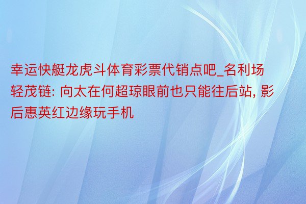 幸运快艇龙虎斗体育彩票代销点吧_名利场轻茂链: 向太在何超琼眼前也只能往后站, 影后惠英红边缘玩手机