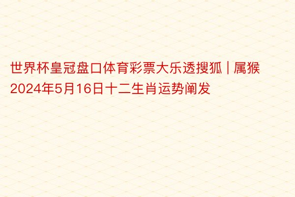 世界杯皇冠盘口体育彩票大乐透搜狐 | 属猴2024年5月16日十二生肖运势阐发