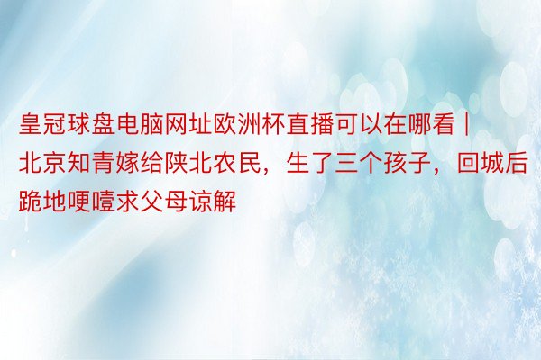 皇冠球盘电脑网址欧洲杯直播可以在哪看 | 北京知青嫁给陕北农民，生了三个孩子，回城后跪地哽噎求父母谅解