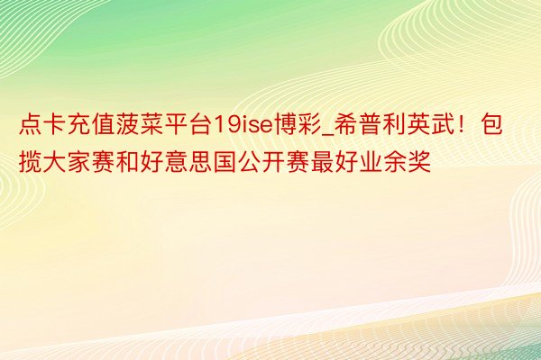 点卡充值菠菜平台19ise博彩_希普利英武！包揽大家赛和好意思国公开赛最好业余奖