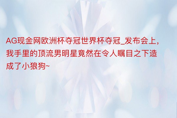 AG现金网欧洲杯夺冠世界杯夺冠_发布会上，我手里的顶流男明星竟然在令人瞩目之下造成了小狼狗~