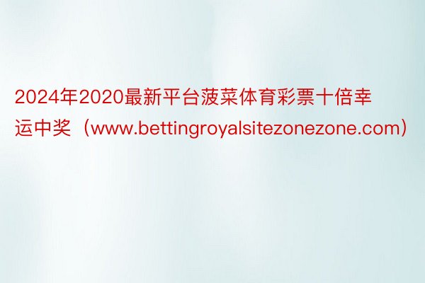 2024年2020最新平台菠菜体育彩票十倍幸运中奖（www.bettingroyalsitezonezone.com）