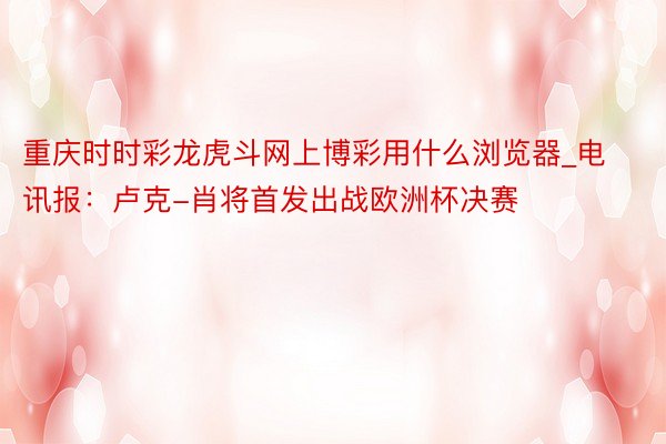 重庆时时彩龙虎斗网上博彩用什么浏览器_电讯报：卢克-肖将首发出战欧洲杯决赛