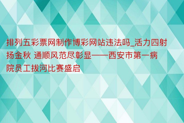 排列五彩票网制作博彩网站违法吗_活力四射扬金秋 通顺风范尽彰显——西安市第一病院员工拔河比赛盛启