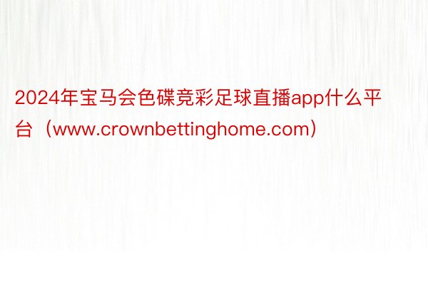 2024年宝马会色碟竞彩足球直播app什么平台（www.crownbettinghome.com）