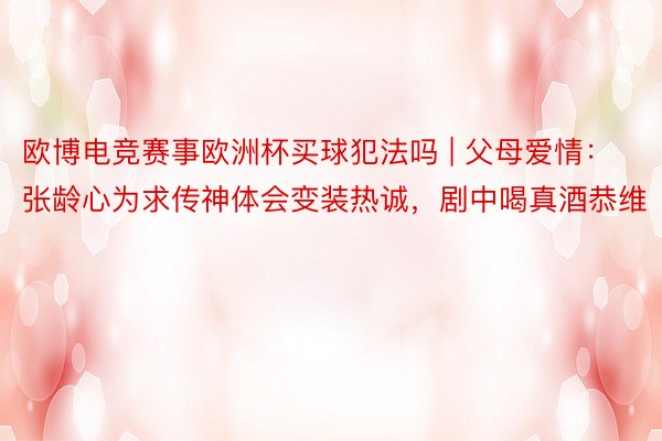 欧博电竞赛事欧洲杯买球犯法吗 | 父母爱情：张龄心为求传神体会变装热诚，剧中喝真酒恭维