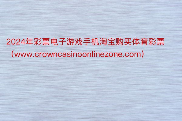 2024年彩票电子游戏手机淘宝购买体育彩票（www.crowncasinoonlinezone.com）