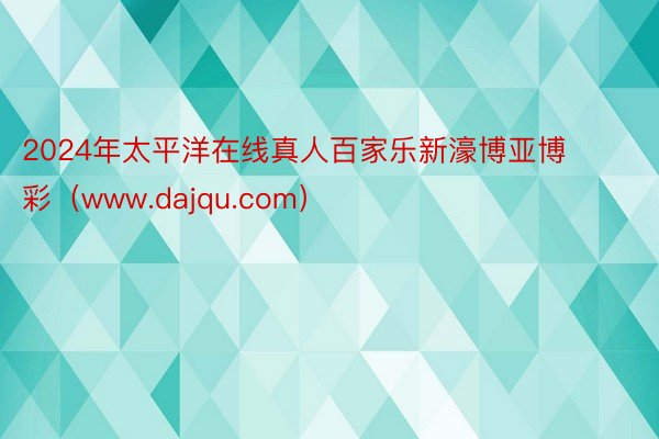 2024年太平洋在线真人百家乐新濠博亚博彩（www.dajqu.com）