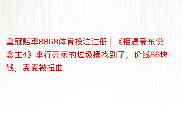 皇冠赔率8868体育投注注册 | 《相遇爱东说念主4》李行亮家的垃圾桶找到了，价钱86块钱，麦麦被扭曲