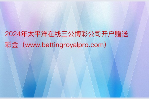 2024年太平洋在线三公博彩公司开户赠送彩金（www.bettingroyalpro.com）