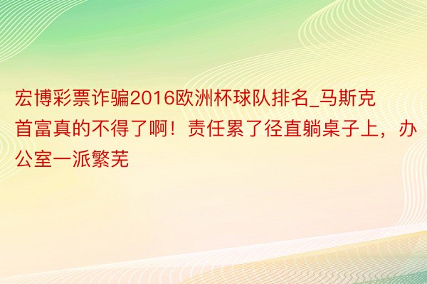 宏博彩票诈骗2016欧洲杯球队排名_马斯克首富真的不得了啊！责任累了径直躺桌子上，办公室一派繁芜