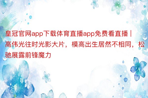 皇冠官网app下载体育直播app免费看直播 | 高伟光往时光影大片，模高出生居然不相同，松驰展露前锋魔力