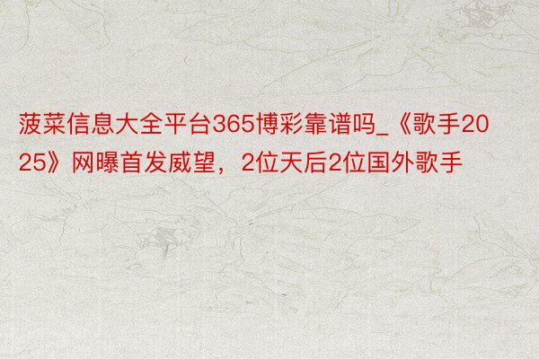 菠菜信息大全平台365博彩靠谱吗_《歌手2025》网曝首发威望，2位天后2位国外歌手