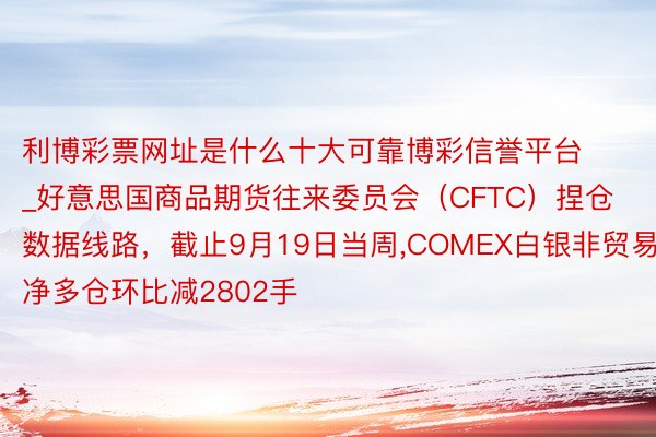 利博彩票网址是什么十大可靠博彩信誉平台_好意思国商品期货往来委员会（CFTC）捏仓数据线路，截止9月19日当周,COMEX白银非贸易净多仓环比减2802手