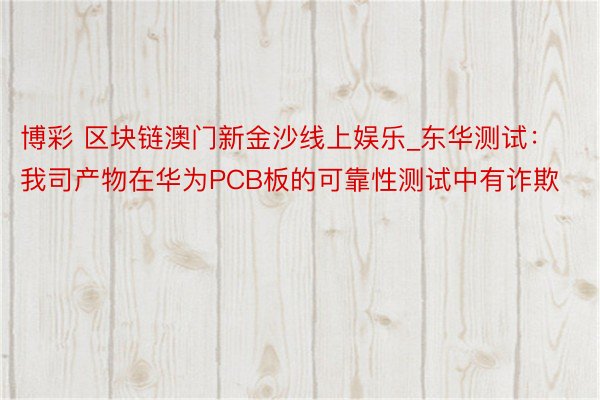 博彩 区块链澳门新金沙线上娱乐_东华测试：我司产物在华为PCB板的可靠性测试中有诈欺