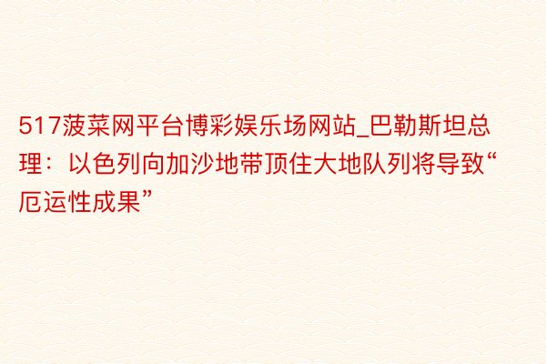 517菠菜网平台博彩娱乐场网站_巴勒斯坦总理:以色列向加沙地带顶住大地队列将导致“厄运性成果”